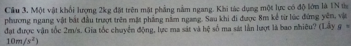 Một vật khối lượng 2kg đặt trên mặt phẳng nằm ngang. Khi tác dụng một lực có độ lớn là 1N thư 
phương ngang vật bắt đầu trượt trên mặt phẳng nằm ngang. Sau khi đi được 8m kể từ lúc đứng yên, vật 
đạt được vận tốc 2m/s. Gia tốc chuyển động, lực ma sát và hệ số ma sát lần lượt là bao nhiêu? (Lấy g=
10m/s^2)