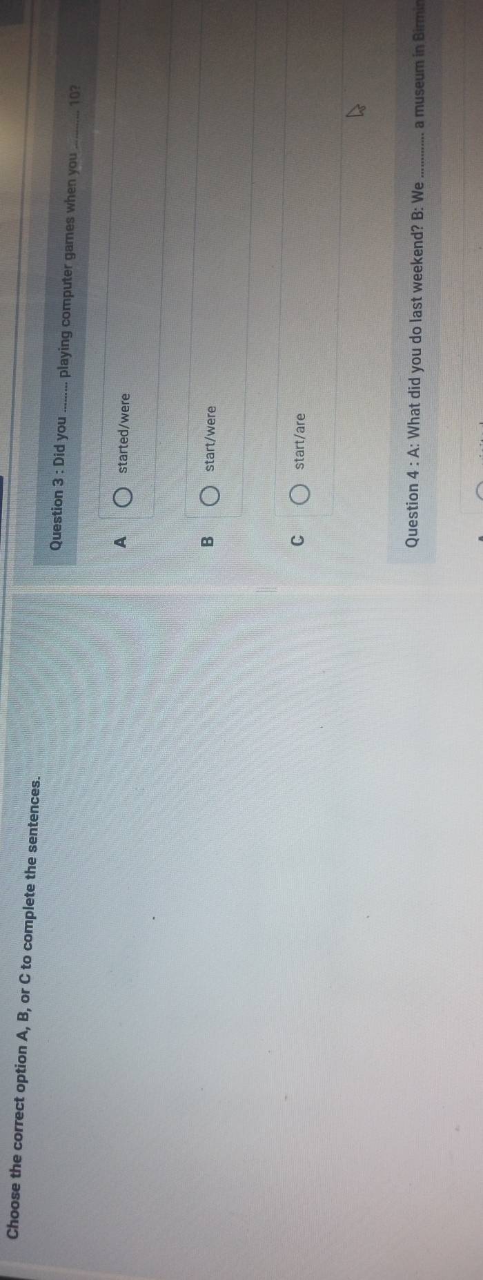 Choose the correct option A, B, or C to complete the sentences.
Question 3:Did you_ playing computer games when you _ 10?
A started/were
B start/were
C start/are
Question 4:A A: What did you do last weekend? B: We _a museum in Birmin