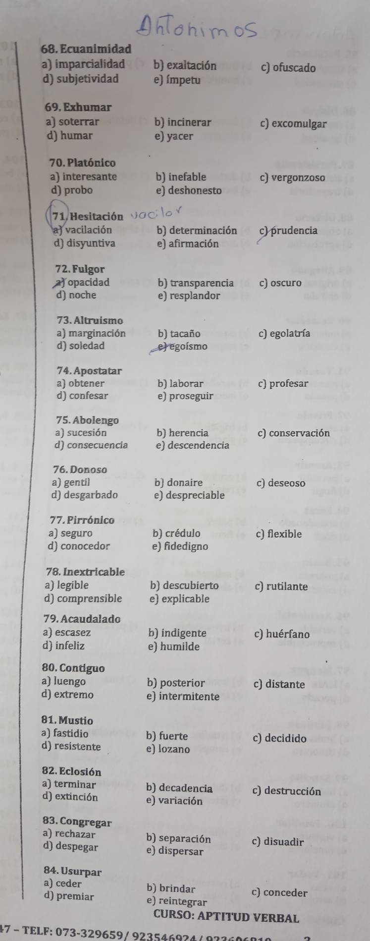 Ecuanimidad
a) imparcialidad b) exaltación c) ofuscado
d) subjetividad e) ímpetu
69. Exhumar
a) soterrar b) incinerar c) excomulgar
d) humar e) yacer
70. Platónico
a) interesante b) inefable c) vergonzoso
d) probo e) deshonesto
71. Hesitación
a) vacilación b) determinación c) prudencia
d) disyuntiva e) afirmación
72. Fulgor
a) opacidad b) transparencia c) oscuro
d) noche e) resplandor
73. Altruismo
a) marginación b) tacaño c) egolatría
d) soledad e) egoísmo
74. Apostatar
a) obtener b) laborar c) profesar
d) confesar e) proseguir
75. Abolengo
a) sucesión b) herencia c) conservación
d) consecuencia e) descendencia
76. Donoso
a) gentil b) donaire c) deseoso
d) desgarbado e) despreciable
77. Pirrónico
a) seguro b) crédulo c) flexible
d) conocedor e) fidedigno
78. Inextricable
a) legible b) descubierto c) rutilante
d) comprensible e) explicable
79. Acaudalado
a) escasez b) indigente c) huérfano
d) infeliz e) humilde
80. Contiguo
a) luengo b) posterior c) distante
d) extremo e) intermitente
81. Mustio
a) fastidio b) fuerte c) decidido
d) resistente e) lozano
82. Eclosión
a) terminar b) decadencia c) destrucción
d) extinción e) variación
83. Congregar
a) rechazar b) separación c) disuadir
d) despegar e) dispersar
84. Usurpar
a) ceder b) brindar c) conceder
d) premiar e) reintegrar
CURSO: APTITUD VERBAL
47 − TELF: 073-329659/ 923546924 /  973606