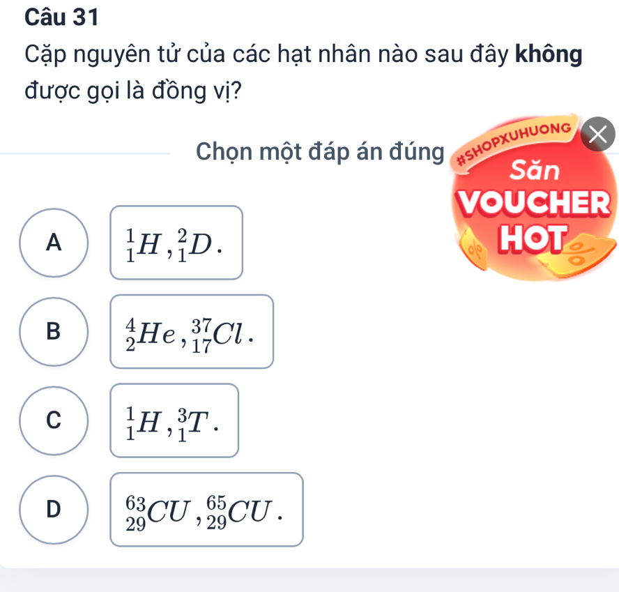 Cặp nguyên tử của các hạt nhân nào sau đây không
được gọi là đồng vị?
Chọn một đáp án đúng
A _1^1H,_1^2D.
B _2^4He, _(17)^(37)Cl.
C _1^1H, _1^3T.
D _(29)^(63)CU, _(29)^(65)CU.