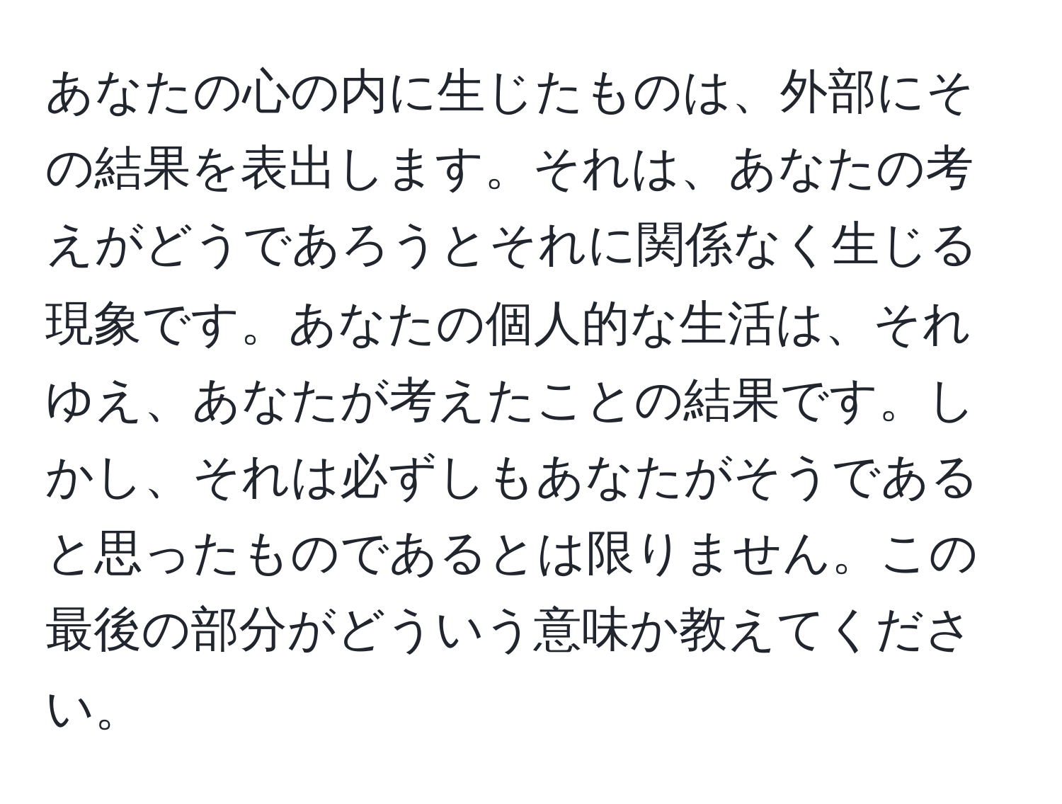 あなたの心の内に生じたものは、外部にその結果を表出します。それは、あなたの考えがどうであろうとそれに関係なく生じる現象です。あなたの個人的な生活は、それゆえ、あなたが考えたことの結果です。しかし、それは必ずしもあなたがそうであると思ったものであるとは限りません。この最後の部分がどういう意味か教えてください。