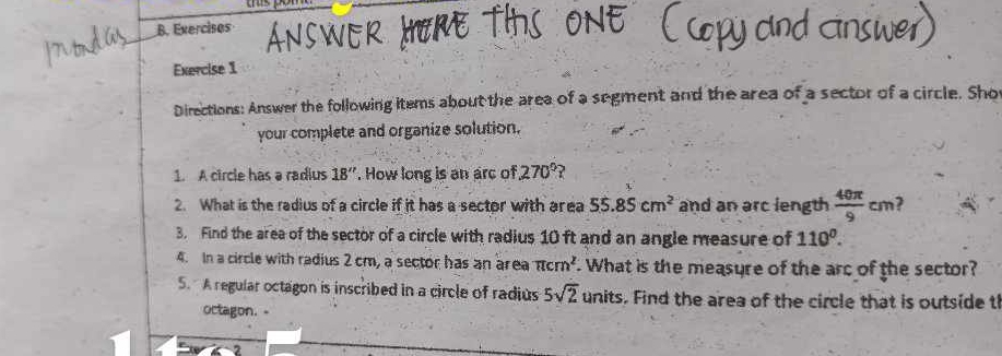 Exercisos 
Exercise 1 
Directions: Answer the following items about the area of a segment and the area of a sector of a circle. Sho 
your complete and organize solution. 
1. A circle has a radius 18''. How long is an arc of, 270° ? 
2. What is the radius of a circle if it has a sector with area 55.85cm^2 and an arc length  40π /9 cm ? 
3. Find the area of the sector of a circle with radius 10 ft and an angle measure of 110°. 
4. In a circle with radius 2 cm, a sector has an area π cm^2. What is the measure of the arc of the sector? 
5. A regular octagon is inscribed in a circle of radius 5sqrt(2) units. Find the area of the circle that is outside t 
octagon. -