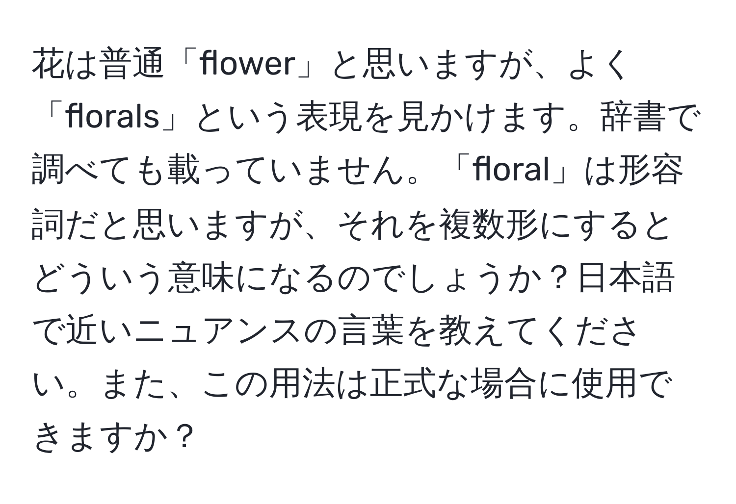 花は普通「flower」と思いますが、よく「florals」という表現を見かけます。辞書で調べても載っていません。「floral」は形容詞だと思いますが、それを複数形にするとどういう意味になるのでしょうか？日本語で近いニュアンスの言葉を教えてください。また、この用法は正式な場合に使用できますか？