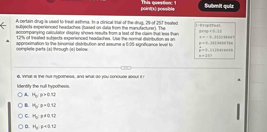 This question: 1
point(s) possible Submit quiz
A certain drug is used to treat asthma. In a clinical trial of the drug, 29 of 257 treated 1 -PropZTest
subjects experienced headaches (based on data from the manufacturer). The
accompanying calculator display shows results from a test of the claim that less than prop<0.12
12% of treated subjects experienced headaches. Use the normal distribution as an z=-0.353198867
approximation to the binomial distribution and assume a 0.05 significance level to p=0.3619696786
complete parts (a) through (e) below. hat p=0.1128404669
n=257
d. What is the null hypothesis, and what do you conclude about it?
Identify the null hypothesis.
A. H_0:p>0.12
B. H_0:p=0.12
C. H_0:p!= 0.12
D. H_0:p<0.12