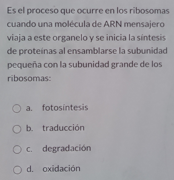 Es el proceso que ocurre en los ribosomas
cuando una molécula de ARN mensajero
viaja a este organelo y se inicia la síntesis
de proteínas al ensamblarse la subunidad
pequeña con la subunidad grande de los
ribosomas:
a. fotosíntesis
b. traducción
c. degradación
d. oxidación