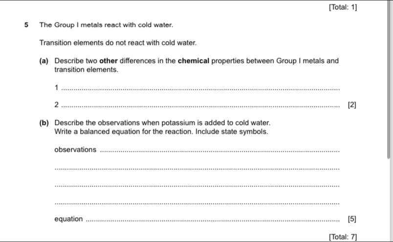 [Total: 1] 
5 The Group I metals react with cold water. 
Transition elements do not react with cold water. 
(a) Describe two other differences in the chemical properties between Group I metals and 
transition elements. 
_1 
2_ [2] 
(b) Describe the observations when potassium is added to cold water. 
Write a balanced equation for the reaction. Include state symbols. 
observations_ 
_ 
_ 
_ 
equation _[5] 
[Total: 7]