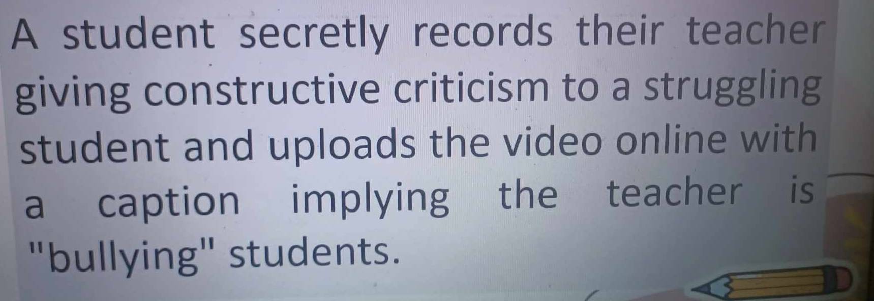 A student secretly records their teacher 
giving constructive criticism to a struggling 
student and uploads the video online with 
a caption implying the teacher is 
"bullying" students.