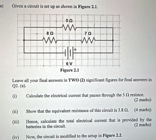 Given a circuit is set up as shown in Figure 2.1. 
Leave all your final answers in TWO (2) significant figures for final answers in 
Q2. (a). 
(i) Calculate the electrical current that passes through the 5 Ω resistor. 
(2 marks) 
(ii) Show that the equivalent resistance of this circuit is 3.8 Ω. (4 marks) 
(iii) Hence, calculate the total electrical current that is provided by the 
batteries in the circuit. (2 marks) 
(iv) Now, the circuit is modified to the setup in Figure 2.2.