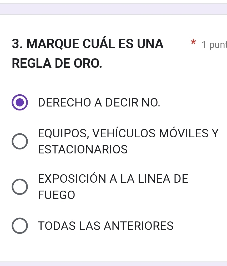 MARQUE CUÁL ES UNA * 1 punt
REGLA DE ORO.
DERECHO A DECIR NO.
EQUIPOS, VEHÍCULOS MÓVILES Y
ESTACIONARIOS
EXPOSICIÓN A LA LINEA DE
FUEGO
TODAS LAS ANTERIORES