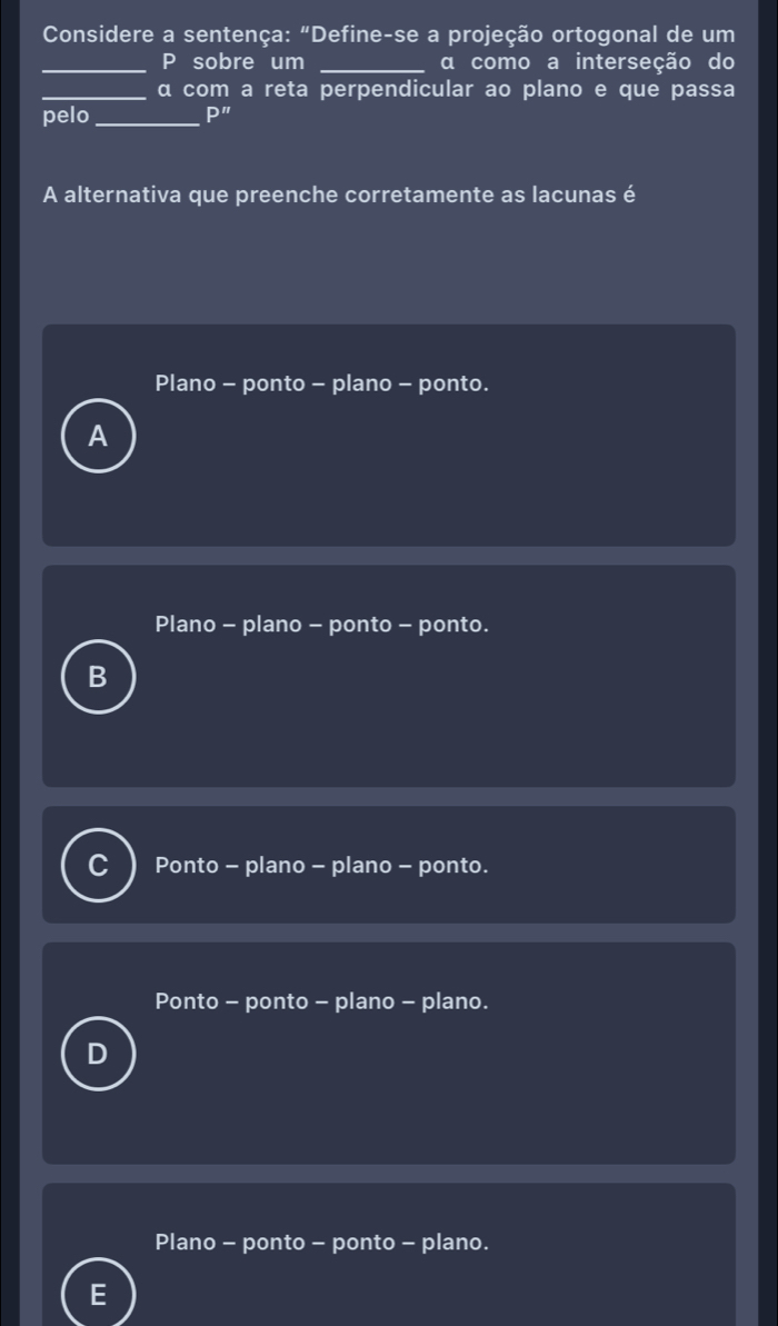 Considere a sentença: "Define-se a projeção ortogonal de um
_P sobre um _αa como a interseção do
_α com a reta perpendicular ao plano e que passa
pelo _ P'' 
A alternativa que preenche corretamente as lacunas é
Plano - ponto - plano - ponto.
Plano - plano - ponto - ponto.
B
C Ponto - plano - plano - ponto.
Ponto - ponto - plano - plano.
Plano - ponto - ponto - plano.
E