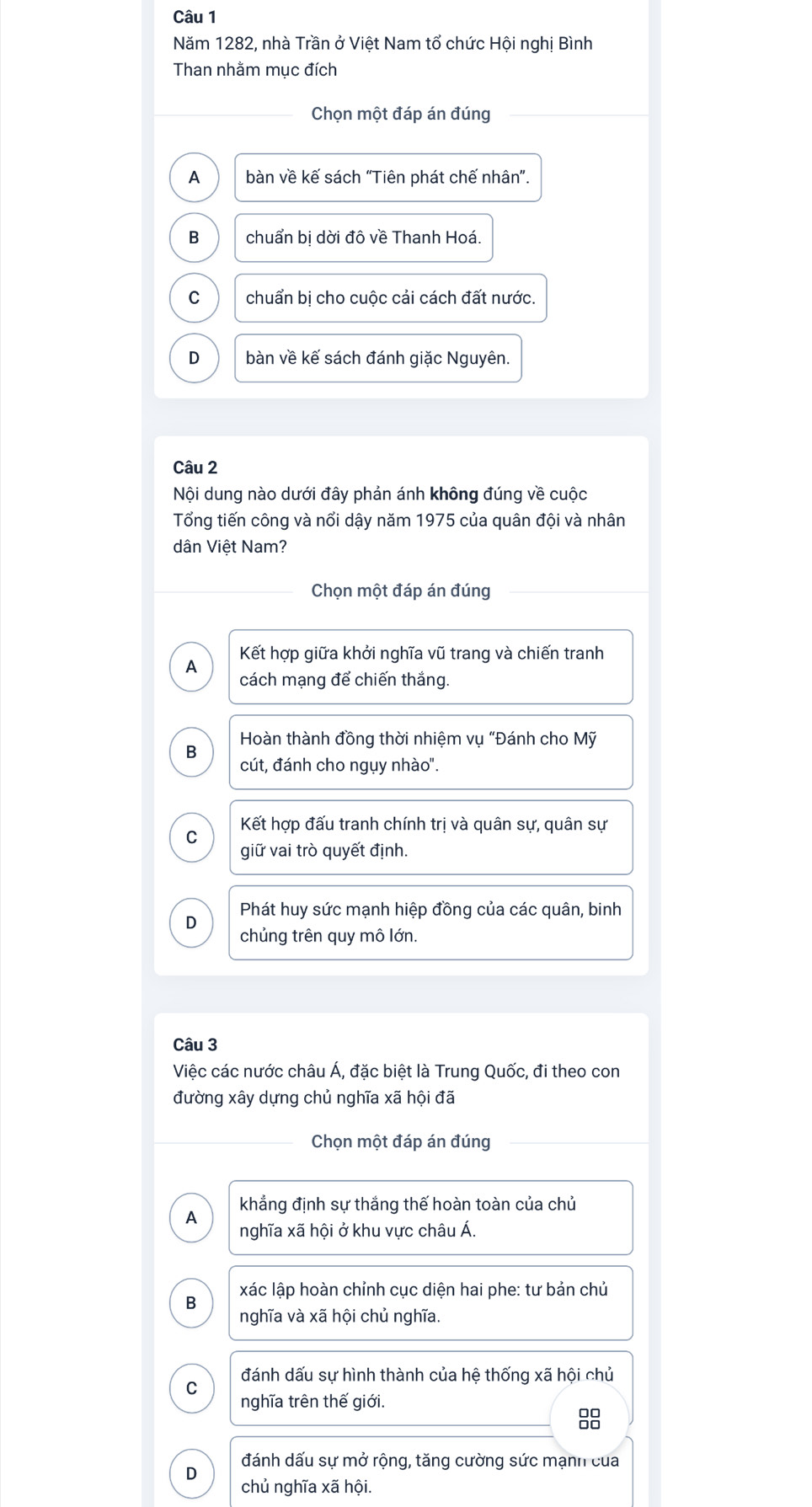 Năm 1282, nhà Trần ở Việt Nam tổ chức Hội nghị Bình
Than nhằm mục đích
Chọn một đáp án đúng
A bàn về kế sách "Tiên phát chế nhân".
B chuẩn bị dời đô về Thanh Hoá.
C chuẩn bị cho cuộc cải cách đất nước.
D bàn về kế sách đánh giặc Nguyên.
Câu 2
Nội dung nào dưới đây phản ánh không đúng về cuộc
Tổng tiến công và nổi dậy năm 1975 của quân đội và nhân
dân Việt Nam?
Chọn một đáp án đúng
Kết hợp giữa khởi nghĩa vũ trang và chiến tranh
A cách mạng để chiến thắng.
Hoàn thành đồng thời nhiệm vụ "Đánh cho Mỹ
B
cút, đánh cho ngụy nhào".
C Kết hợp đấu tranh chính trị và quân sự, quân sự
giữ vai trò quyết định.
D Phát huy sức mạnh hiệp đồng của các quân, binh
chủng trên quy mô lớn.
Câu 3
Việc các nước châu Á, đặc biệt là Trung Quốc, đi theo con
đường xây dựng chủ nghĩa xã hội đã
Chọn một đáp án đúng
khẳng định sự thắng thế hoàn toàn của chủ
A nghĩa xã hội ở khu vực châu Á.
xác lập hoàn chỉnh cục diện hai phe: tư bản chủ
B
nghĩa và xã hội chủ nghĩa.
đánh dấu sự hình thành của hệ thống xã hội chủ
C
nghĩa trên thế giới.
8
đánh dấu sự mở rộng, tăng cường sức mạnh của
D chủ nghĩa xã hội.