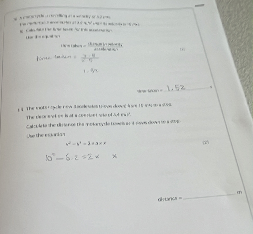 A matercycle is traveiling at a velocity of 6.3 m/s
The motorcycle accelerates at 2.5 m/s until its velocity is 10 m/s
() Calculate the time taken for this acceleration. 
Use the equation
timetaken= changeinyetocity/aeteletimilityn 
6 
2 5
1,92
_ 
time m^1/nn = 
(ji) The motor cycle now decelerates (slows down) from 10 m/s to a stop. 
The deceleration is at a constant rate of 4.A m/s '. 
Calculate the distance the motorcycle travels as it slows down to a stop. 
Use the equation
v^2-u^2=2* a* x (2) 
_m
distance =