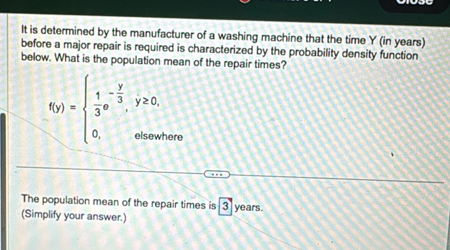 It is determined by the manufacturer of a washing machine that the time Y (in years) 
before a major repair is required is characterized by the probability density function 
below. What is the population mean of the repair times?
f(y)=beginarrayl  1/3 ,- y/3 ,y≥ 0, 0,otherwendarray.
here 
The population mean of the repair times is 3 years. 
(Simplify your answer.)