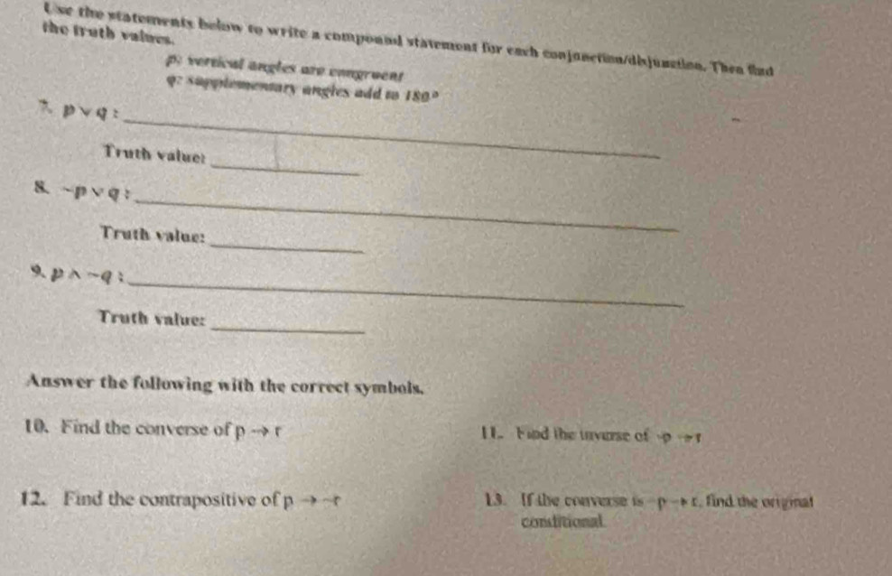 the truth values. 
U se the statements below to write a compound statement for each conjunction/disjunction. Then flud 
p: vertical angles are congruent 
q: supplementary angles add to 180°
pvee q : _ 
_ 
Truth value: 
_ 
8. sim pvee q
_ 
Truth value: 
9. pwedge -q _ 
_ 
Truth value: 
Answer the following with the correct symbols. 
10. Find the converse of pto r 1. Find the invurse of varphi Rightarrow 1
12. Find the contrapositive of pto -r 13. If the converse is pto r , find the original 
consditional