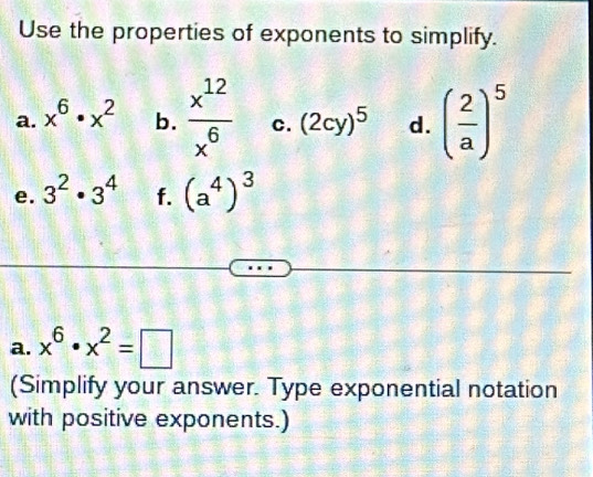 Use the properties of exponents to simplify. 
a. x^6· x^2 b.  x^(12)/x^6  c. (2cy)^5 d. ( 2/a )^5
e. 3^2· 3^4 f. (a^4)^3
a. x^6· x^2=□
(Simplify your answer. Type exponential notation 
with positive exponents.)