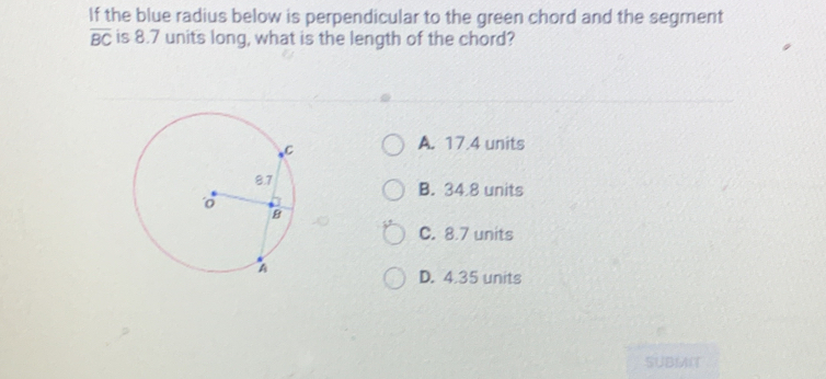 If the blue radius below is perpendicular to the green chord and the segment
overline BC is 8.7 units long, what is the length of the chord?
A. 17.4 units
B. 34 8 units
C. 8.7 units
D. 4.35 units
SUBMN