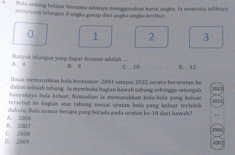 Nala sedang belajar bersama adiknya menggunakan kartu angka. Ia meminta adiknya
menyusun bilangan 3 -angka genap dari angka-angka berikut:
0
1
2
3
Banyak bilangan yang dapat disusun adalah ....
A. 8 B. 9 C. 10 D. 12
Ihsan memasukkan bola bernomor 2001 sampai 2022 secara berurutan ke
dalam sebuah tabung. Ia membuka bagian bawah tabung sehingga setengah 2022)
banyaknya bola keluar. Kemudian ia memasukkan bola-bola yang keluar 2021
tersebut ke bagian atas tabung sesuai urutan bola yang keluar terlebih
dahulu. Bola nomor berapa yang berada pada urutan ke- 18 dari bawah? ..
A. 2006
B. 2007
2002
C. 2008
D. 2009 2001