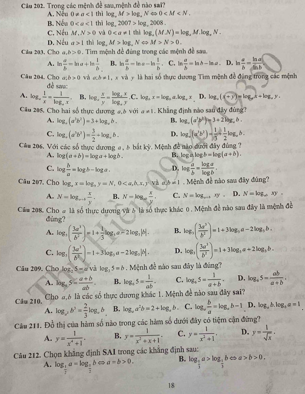 Trong các mệnh đề sau,mệnh đề nào sai?
A. Nếu 0!= a<1</tex> thì log _aM>log _aNLeftrightarrow 0
B. Nếu 0 thì log _a2007>log _a2008.
C. Nếu M,N>0 và 0 thì log _a(M.N)=log _aM.log _aN.
D. Nếu a>1 thì log _a M>log _aNLeftrightarrow M>N>0.
Câu 203. Cho a, b>0. Tìm mệnh đề đúng trong các mệnh đề sau.
A. l  a/b =ln a+ln  1/b  B. ln  a/b =ln a-ln  1/b . C. In  a/b =ln b-ln a D. ln  a/b = ln a/ln b 
Câu 204. Cho a;b>0 và a;b!= 1 x và y là hai số thực dương Tìm mệnh đề đúng trong các mệnh
đề sau:
A. log _a 1/x =frac 1log _ax. B. log _a x/y =frac log _axlog _ay.C.log _ax=log _ba.log _ax D. log _a(x+y)=log _ax+log _ay.
Câu 205. Cho hai số thực dương a,b với a!= 1. Khẳng định nào sau đây đúng?
A. log _a(a^3b^2)=3+log _ab. B. log _a(a^3b^2)=3+2log _ab.
C. log _a(a^3b^2)= 3/2 +log _ab. D. log _a(a^3b^2)= 1/3 + 1/2 log _ab.
Câu 206. Với các số thực dương a, b bắt kỳ. Mệnh đề nào dưới đây đúng ?
A. log (a+b)=log a+log b. B. log a,log b=log (a+b).
C. log  b/a =log b-log a. log  a/b = log a/log b .
D.
Câu 207. Cho log _ax=log _by=N,0 và a,b!= 1 Mệnh đề nào sau đây đúng?
A. N=log _a+b x/y . B. N=log _ab x/y . C. N=log _a+bxy. D. N=log _abxy.
Câu 208. Cho # là số thực dương và 6 là số thực khác 0 . Mệnh đề nào sau đây là mệnh đề
đúng?
A. log _3( 3a^3/b^2 )=1+ 1/3 log _3a-2log _3|b|. B. log _3( 3a^3/b^2 )=1+3log _3a-2log _3b.
C. log _3( 3a^3/b^2 )=1+3log _3a-2log _3|b|. D. log _3( 3a^3/b^2 )=1+3log _3a+2log _3b.
Câu 209. Cho log _25=a và log _35=b. Mệnh đề nào sau đây là đúng?
A. log _65= (a+b)/ab . B. log _65= 1/ab . C. log _65= 1/a+b . D. log _65= ab/a+b .
Câu 210.  Cho a,6 là các số thực dương khác 1. Mệnh đề nào sau đây sai?
A. log _a^2b^3= 2/3 log _ab B. log _aa^2b=2+log _ab. C. log _a b/a =log _ab-1 D. log _ab.log _ba=1
Câu 211. Dhat o 6 thị của hàm số nào trong các hàm số dưới đây có tiệm cận đứng?
A. y= 1/x^4+1 . B. y= 1/x^2+x+1 . C. y= 1/x^2+1 . D. y= 1/sqrt(x) .
Câu 212. Chọn khẳng định SAI trong các khẳng định sau:
A. log _ 1/2 a=log _ 1/2 bLeftrightarrow a=b>0.
B. log _ 1/3 a>log _ 1/3 bLeftrightarrow a>b>0.
18