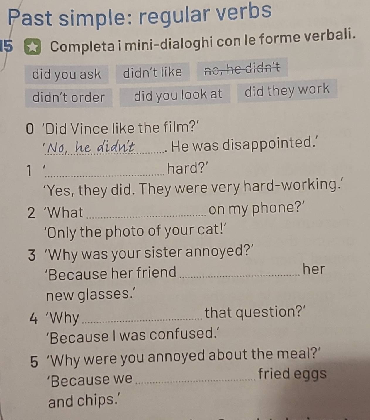 Past simple: regular verbs 
15 * Completa i mini-dialoghi con le forme verbali. 
did you ask didn't like no, he didn't 
didn't order did you look at did they work 
0 ‘Did Vince like the film?’ 
No. he 1 
_. He was disappointed.’ 
1 _hard?' 
‘Yes, they did. They were very hard-working.’ 
2 ‘What_ 
on my phone?' 
‘Only the photo of your cat!’ 
3 ‘Why was your sister annoyed?’ 
‘Because her friend_ 
her 
new glasses.’ 
4 'Why _that question?' 
‘Because I was confused.’ 
5 ‘Why were you annoyed about the meal?’ 
‘Because we_ 
fried eggs 
and chips.’