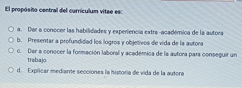 El propósito central del currículum vitae es:
a. Dar a conocer las habilidades y experiencia extra -académica de la autora
b. Presentar a profundidad los logros y objetivos de vida de la autora
c. Dar a conocer la formación laboral y académica de la autora para conseguir un
trabajo
d. Explicar mediante secciones la historia de vida de la autora