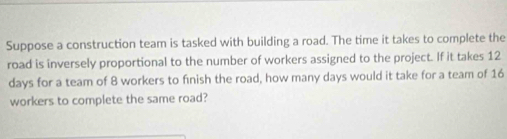 Suppose a construction team is tasked with building a road. The time it takes to complete the 
road is inversely proportional to the number of workers assigned to the project. If it takes 12
days for a team of 8 workers to finish the road, how many days would it take for a team of 16
workers to complete the same road?