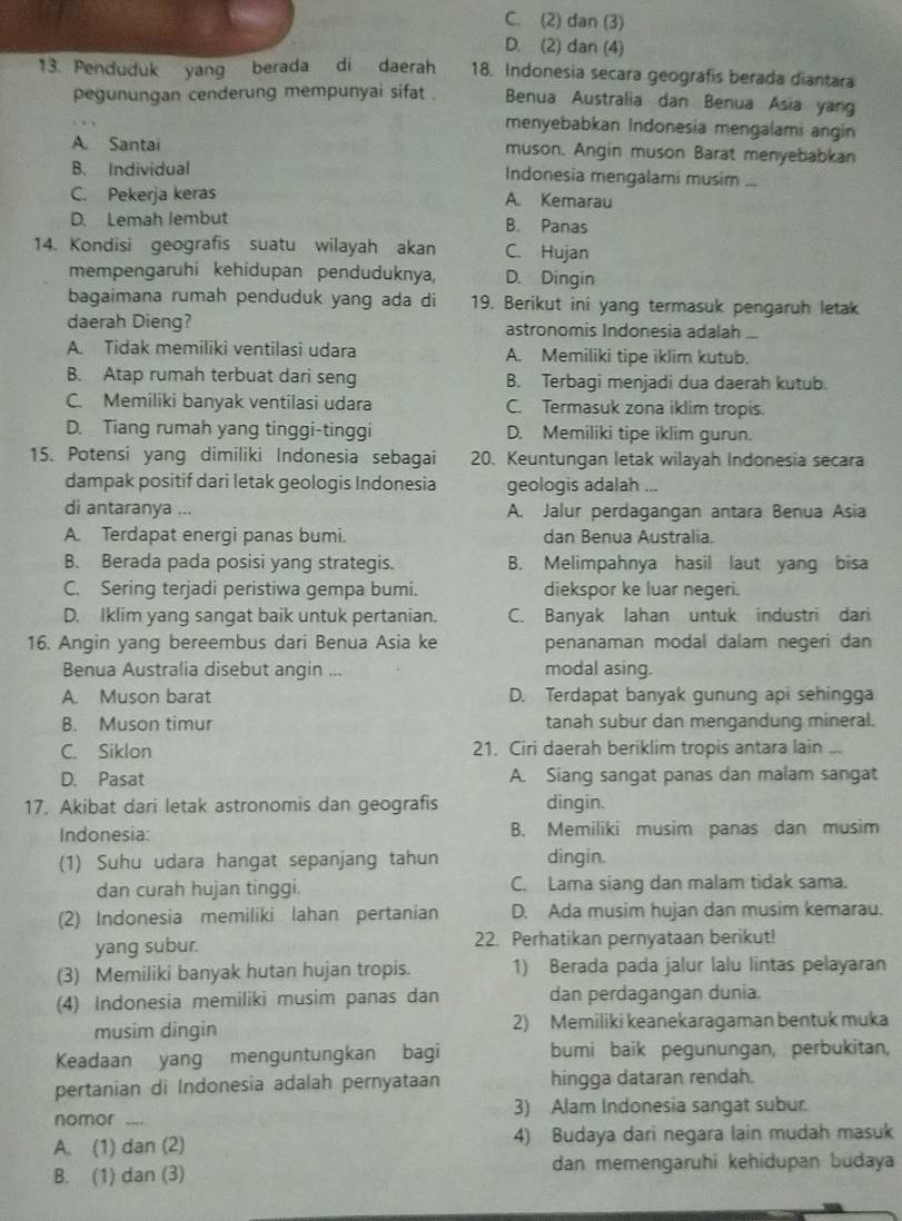 C. (2) dan (3)
D. (2) dan (4)
13. Penduduk yang berada di daerah 18. Indonesia secara geografis berada diantara
pegunungan cenderung mempunyai sifat . Benua Australia dan Benua Asia yang
menyebabkan Indonesia mengalami angin
A. Santai muson. Angin muson Barat menyebabkan
B. Individual Indonesia mengalami musim ...
C. Pekerja keras A. Kemarau
D. Lemah lembut B. Panas
14. Kondisi geografis suatu wilayah akan C. Hujan
mempengaruhi kehidupan penduduknya, D. Dingin
bagaimana rumah penduduk yang ada di 19. Berikut ini yang termasuk pengaruh letak
daerah Dieng? astronomis Indonesia adalah_
A. Tidak memiliki ventilasi udara A. Memiliki tipe iklim kutub.
B. Atap rumah terbuat dari seng B. Terbagi menjadi dua daerah kutub.
C. Memiliki banyak ventilasi udara C. Termasuk zona iklim tropis.
D. Tiang rumah yang tinggi-tinggi D. Memiliki tipe iklim gurun.
15. Potensi yang dimiliki Indonesia sebagai 20. Keuntungan letak wilayah Indonesia secara
dampak positif dari letak geologis Indonesia geologis adalah ...
di antaranya ... A. Jalur perdagangan antara Benua Asia
A. Terdapat energi panas bumi. dan Benua Australia.
B. Berada pada posisi yang strategis. B. Melimpahnya hasil laut yang bisa
C. Sering terjadi peristiwa gempa bumi. diekspor ke luar negeri.
D. Iklim yang sangat baik untuk pertanian. C. Banyak lahan untuk industri dari
16. Angin yang bereembus dari Benua Asia ke penanaman modal dalam negeri dan
Benua Australia disebut angin ... modal asing.
A. Muson barat D. Terdapat banyak gunung api sehingga
B. Muson timur tanah subur dan mengandung mineral.
C. Siklon 21. Ciri daerah beriklim tropis antara lain ...
D. Pasat A. Siang sangat panas dan malam sangat
17. Akibat dari letak astronomis dan geografis dingin.
Indonesia: B. Memiliki musim panas dan musim
(1) Suhu udara hangat sepanjang tahun dingin.
dan curah hujan tinggi. C. Lama siang dan malam tidak sama.
(2) Indonesia memiliki lahan pertanian D. Ada musim hujan dan musim kemarau.
yang subur. 22. Perhatikan pernyataan berikut!
(3) Memiliki banyak hutan hujan tropis. 1) Berada pada jalur lalu lintas pelayaran
(4) Indonesia memiliki musim panas dan dan perdagangan dunia.
musim dingin 2) Memiliki keanekaragaman bentuk muka
Keadaan yang menguntungkan bagi bumi baik pegunungan, perbukitan,
pertanian di Indonesia adalah pernyataan hingga dataran rendah.
nomor _--- 3) Alam Indonesia sangat subur.
A. (1) dan (2) 4) Budaya dari negara lain mudah masuk
B. (1) dan (3) dan memengaruhí kehidupan budaya