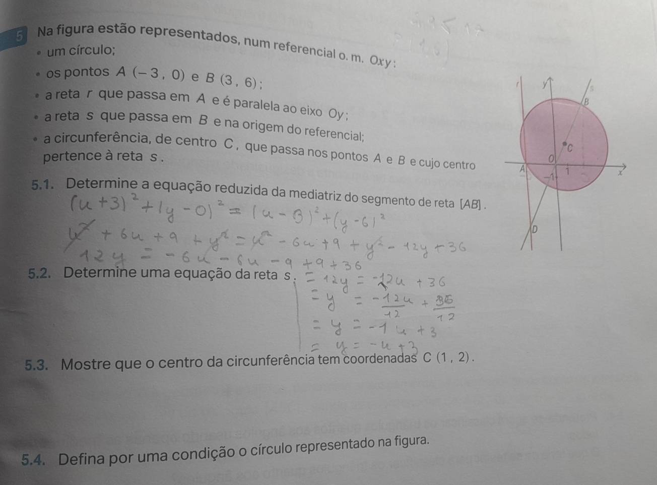 Na figura estão representados, num referencial o. m. Ox y : 
um círculo; 
os pontos A(-3,0) e B(3,6)
a retar que passa em A e é paralela ao eixo Oy ; 
a reta s que passa em B e na origem do referencial; 
a circunferência, de centro C , que passa nos pontos A e B e cujo centro 
pertence à reta s. 
5.1. Determine a equação reduzida da mediatriz do segmento de reta [ AB ] . 
5.2. Determine uma equação da reta s. 
5.3. Mostre que o centro da circunferência tem coordenadas C(1,2). 
5.4. Defina por uma condição o círculo representado na figura.