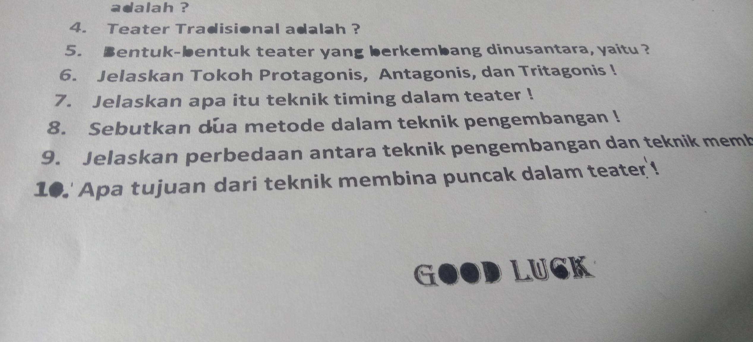 adalah ? 
4. Teater Tradisional adalah ? 
5. Bentuk-bentuk teater yang berkembang dinusantara, yaitu ? 
6. Jelaskan Tokoh Protagonis, Antagonis, dan Tritagonis ! 
7. Jelaskan apa itu teknik timing dalam teater ! 
8. Sebutkan dua metode dalam teknik pengembangan ! 
9. Jelaskan perbedaan antara teknik pengembangan dan teknik memb 
10.' Apa tujuan dari teknik membina puncak dalam teater ! 
G OD LUCK