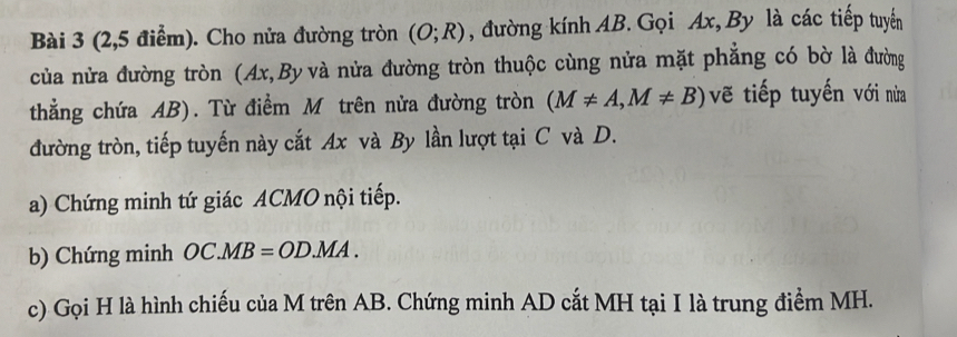 (2,5 điểm). Cho nửa đường tròn (O;R) , đường kính AB. Gọi Ax, By là các tiếp tuyển 
của nửa đường tròn (Ax,By và nửa đường tròn thuộc cùng nửa mặt phẳng có bờ là đường 
thẳng chứa AB). Từ điểm M trên nửa đường tròn (M!= A,M!= B) vẽ tiếp tuyến với nừa 
đường tròn, tiếp tuyến này cắt Ax và By lần lượt tại C và D. 
a) Chứng minh tứ giác ACMO nội tiếp. 
b) Chứng minh OC.MB=OD.MA. 
c) Gọi H là hình chiếu của M trên AB. Chứng minh AD cắt MH tại I là trung điểm MH.