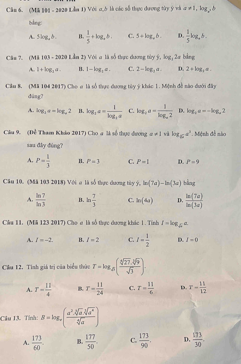 (Mã 101 - 2020 Lần 1) Với a,b là các số thực dương tùy ý và a!= 1,log _a^5b
bằng:
A. 5log _ab. B.  1/5 +log _ab. C. 5+log _ab. D.  1/5 log _ab.
Câu 7. (Mã 103-2020Lan 2) Với a là số thực dương tùy ý, log _22a h 6
A. 1+log _2a. B. 1-log _2a. C. 2-log _2a. D. 2+log _2a.
Câu 8. (Mã 104 2017) Cho a là số thực dương tùy ý khác 1. Mệnh đề nào dưới đây
đúng?
A. log _2a=log _a2 B. log _2a=frac 1log _2a C. log _2a=frac 1log _a2 D. log _2a=-log _a2
Câu 9. (Đề Tham Khão 2017) Cho a là số thực dương a!= 1 và log _sqrt[3](a)a^3. Mệnh đề nào
sau đây đúng?
A. P= 1/3  B. P=3 C. P=1 D. P=9
Câu 10. (Mã 103 2018) Với a là số thực dương tùy ý, ln (7a)-ln (3a) bdot ang
A.  ln 7/ln 3  B. ln  7/3  C. ln (4a) D.  ln (7a)/ln (3a) 
Câu 11. (Mã 123 2017) Cho a là số thực dương khác 1. Tính I=log _sqrt(a)a.
A. I=-2. B. I=2 C. I= 1/2  D. I=0
Câu 12. Tính giá trị của biều thức T=log _sqrt(3)( (sqrt[4](27).sqrt[3](9))/sqrt(3) ).
A. T= 11/4  B. T= 11/24  C. T= 11/6  D. T= 11/12 
Câu 13. Tính: B=log _x( (a^2.sqrt[3](a).sqrt[5](a^4))/sqrt[4](a) )
A.  173/60 . B.  177/50 . C.  173/90 . D.  173/30 .