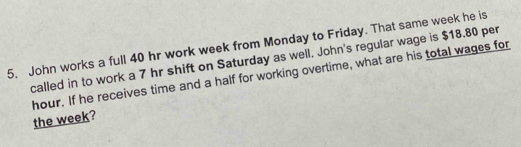 John works a full 40 hr work week from Monday to Friday. That same week he is 
called in to work a 7 hr shift on Saturday as well. John's regular wage is $18.80 per
hour. If he receives time and a half for working overtime, what are his total wages for 
the week?