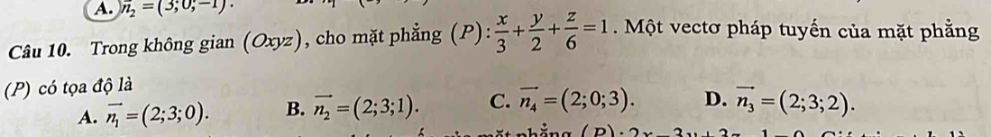 overline n_2=(3;0;-
Câu 10. Trong không gian (Oxyz) , cho mặt phẳng (P): x/3 + y/2 + z/6 =1 Một vectơ pháp tuyến của mặt phẳng
(P) có tọa độ là
A. vector n_1=(2;3;0). B. vector n_2=(2;3;1). C. vector n_4=(2;0;3). D. vector n_3=(2;3;2).