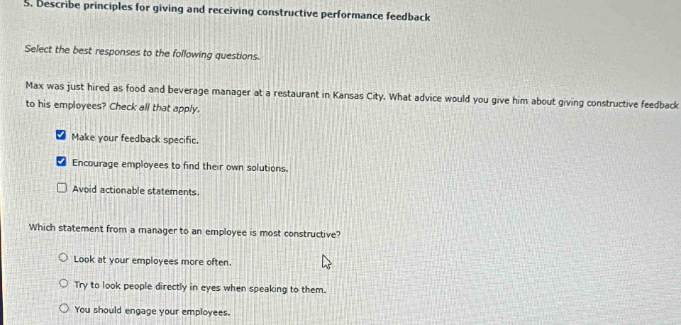 Describe principles for giving and receiving constructive performance feedback
Select the best responses to the following questions.
Max was just hired as food and beverage manager at a restaurant in Kansas City. What advice would you give him about giving constructive feedback
to his employees? Check all that apply.
I Make your feedback specific.
Encourage employees to find their own solutions.
Avoid actionable statements.
Which statement from a manager to an employee is most constructive?
Look at your employees more often.
Try to look people directly in eyes when speaking to them.
You should engage your employees.