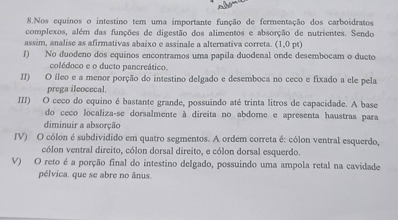 Nos equinos o intestíno tem uma importante função de fermentação dos carboidratos
complexos, além das funções de digestão dos alimentos e absorção de nutrientes. Sendo
assim, analise as afirmativas abaixo e assinale a alternativa correta. (1,0 pt)
I) No duodeno dos equinos encontramos uma papila duodenal onde desembocam o ducto
colédoco e o ducto pancreático.
II) O íleo e a menor porção do intestino delgado e desemboca no ceco e fixado a ele pela
prega ileocecal.
III) O ceco do equino é bastante grande, possuindo até trinta litros de capacidade. A base
do ceco localiza-se dorsalmente à direita no abdome e apresenta haustras para
diminuir a absorção
IV) O cólon é subdividido em quatro segmentos. A ordem correta é: cólon ventral esquerdo,
cólon ventral direito, cólon dorsal direito, e cólon dorsal esquerdo.
V) O reto é a porção final do intestino delgado, possuindo uma ampola retal na cavidade
pélvica. que se abre no ânus.