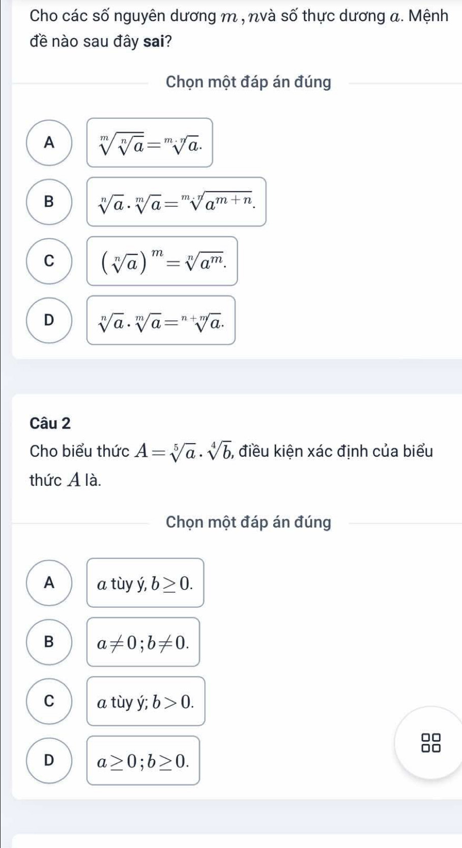 Cho các số nguyên dương m , nvà số thực dương a. Mệnh
đề nào sau đây sai?
Chọn một đáp án đúng
A sqrt[m](sqrt [n]a)=sqrt[m· n](a).
B sqrt[n](a)· sqrt[m](a)=sqrt[m.n](a^(m+n)).
C (sqrt[n](a))^m=sqrt[n](a^m).
D sqrt[n](a)· sqrt[m](a)=sqrt[n+m](a). 
Câu 2
Cho biểu thức A=sqrt[5](a)· sqrt[4](b) , điều kiện xác định của biểu
thức A là.
Chọn một đáp án đúng
A a tùy ý, b≥ 0.
B a!= 0; b!= 0.
C a tùy ý; b>0.
D a≥ 0; b≥ 0.