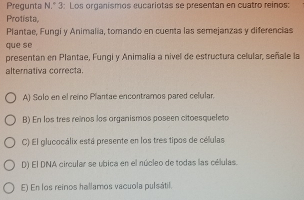 Pregunta N.° 3: Los organismos eucariotas se presentan en cuatro reinos:
Protista,
Plantae, Fungí y Animalia, tomando en cuenta las semejanzas y diferencias
que se
presentan en Plantae, Fungi y Animalia a nivel de estructura celular, señale la
alternativa correcta.
A) Solo en el reino Plantae encontramos pared celular.
B) En los tres reinos los organismos poseen citoesqueleto
C) El glucocálix está presente en los tres tipos de células
D) El DNA circular se ubica en el núcleo de todas las células.
E) En los reinos hallamos vacuola pulsátil.