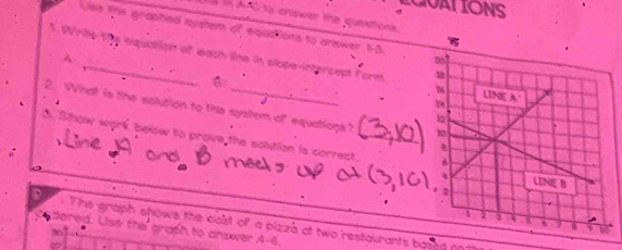 CUAT IONS 
TÀ là AAC to cniswer the questiona. 
Use the graphied lsystem of equations to answer 13. 
A 
t. Wrile the equation of each tie in slope-intercept form 
6 
2. What is the solution to this system of equatiogs? 
3. Show work. below to prove the solution is correct._ 
. Ths graph shows the calst of a pizza at two restaurants bgy 
dered. Use the graph to answer A-6.