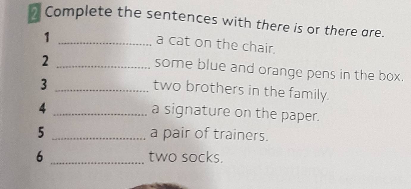 Complete the sentences with there is or there are. 
_1 
a cat on the chair. 
_2 
some blue and orange pens in the box. 
_3 
two brothers in the family. 
_4 
a signature on the paper. 
5 _a pair of trainers. 
6 _two socks.