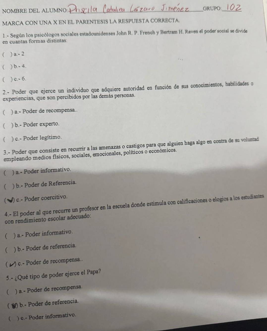 NOMBRE DEL ALUMNO:_ GRUPO:_
MARCA CON UNA X EN EL PARENTESIS LA RESPUESTA CORRECTA.
1.- Según los psicólogos sociales estadounidenses John R. P. French y Bertram H. Raven el poder social se divide
en cuantas formas distintas:
( ) a. - 2
( ) h-4
( ) c. -6. 
2.- Poder que ejerce un individuo que adquiere autoridad en función de sus conocimientos, habilidades o
experiencias, que son percibidos por las demás personas.
( ) a.- Poder de recompensa..
( ) b.- Poder experto.
( ) c.- Poder legítimo.
3.- Poder que consiste en recurrir a las amenazas o castigos para que alguien haga algo en contra de su voluntad
empleando medios físicos, sociales, emocionales, políticos o económicos.
 ) a.- Poder informativo.
( ) b.- Poder de Referencia.
) c.- Poder coercitivo.
4.- El poder al que recurre un profesor en la escuela donde estimula con calificaciones o elogios a los estudiantes
con rendimiento escolar adecuado:
 ) a.- Poder informativo.
( ) b.- Poder de referencia.
( )c.- Poder de recompensa..
5.- ¿Qué tipo de poder ejerce el Papa?
( ) a.- Poder de recompensa.
( () b.- Poder de referencia.
( ) c.- Poder informativo.