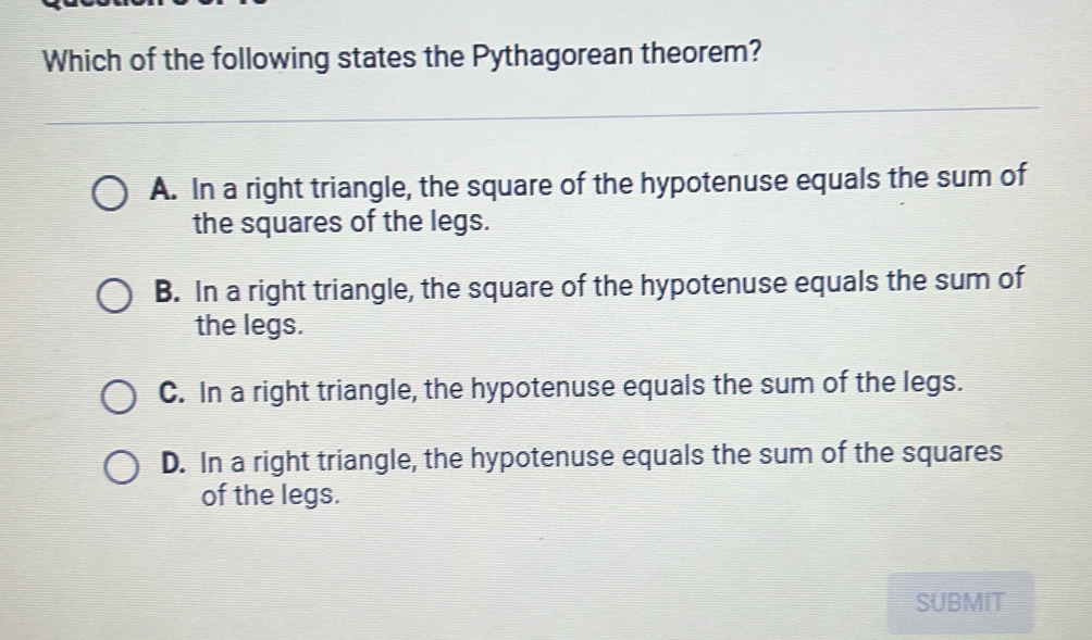 Which of the following states the Pythagorean theorem?
A. In a right triangle, the square of the hypotenuse equals the sum of
the squares of the legs.
B. In a right triangle, the square of the hypotenuse equals the sum of
the legs.
C. In a right triangle, the hypotenuse equals the sum of the legs.
D. In a right triangle, the hypotenuse equals the sum of the squares
of the legs.
SUBMIT