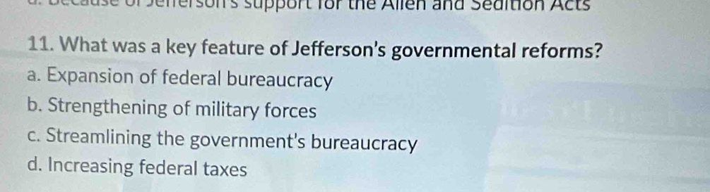 Sefferson's support for the Allen and Sedition Acts
11. What was a key feature of Jefferson's governmental reforms?
a. Expansion of federal bureaucracy
b. Strengthening of military forces
c. Streamlining the government's bureaucracy
d. Increasing federal taxes