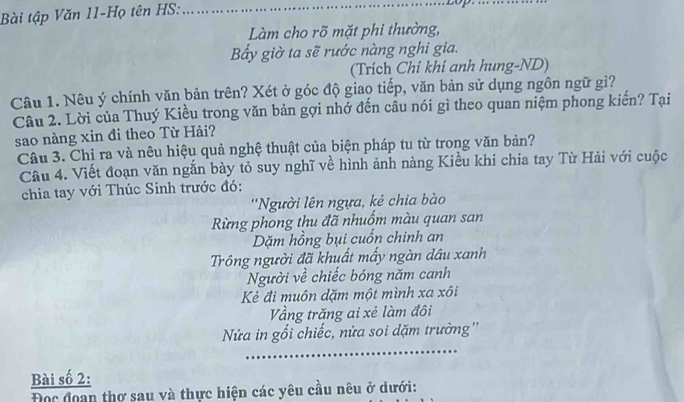 Bài tập Văn 11-Họ tên HS:_ 
Làm cho rõ mặt phi thường, 
Bấy giờ ta sẽ rước nàng nghi gia. 
(Trích Chí khí anh hung-ND) 
Câu 1. Nêu ý chính văn bản trên? Xét ở góc độ giao tiếp, văn bản sử dụng ngôn ngữ gì? 
Câu 2. Lời của Thuý Kiều trong văn bản gợi nhớ đến câu nói gì theo quan niệm phong kiến? Tại 
sao nàng xin đi theo Từ Hải? 
Câu 3. Chỉ ra và nêu hiệu quả nghệ thuật của biện pháp tu từ trong văn bản? 
Câu 4. Viết đoạn văn ngắn bày tỏ suy nghĩ về hình ảnh nàng Kiều khi chia tay Từ Hải với cuộc 
chia tay với Thúc Sinh trước đó: 
*Người lên ngựa, kẻ chia bào 
Rừng phong thu đã nhuốm màu quan san 
Dặm hồng bụi cuốn chinh an 
Trông người đã khuất mấy ngàn dầu xanh 
Người về chiếc bóng năm canh 
Kẻ đi muôn dặm một mình xa xôi 
Vầng trăng ai xẻ làm đôi 
_ 
Nửa in gối chiếc, nửa soi dặm trường'' 
Bài số 2: 
Đọc đoan thơ sau và thực hiện các yêu cầu nêu ở dưới: