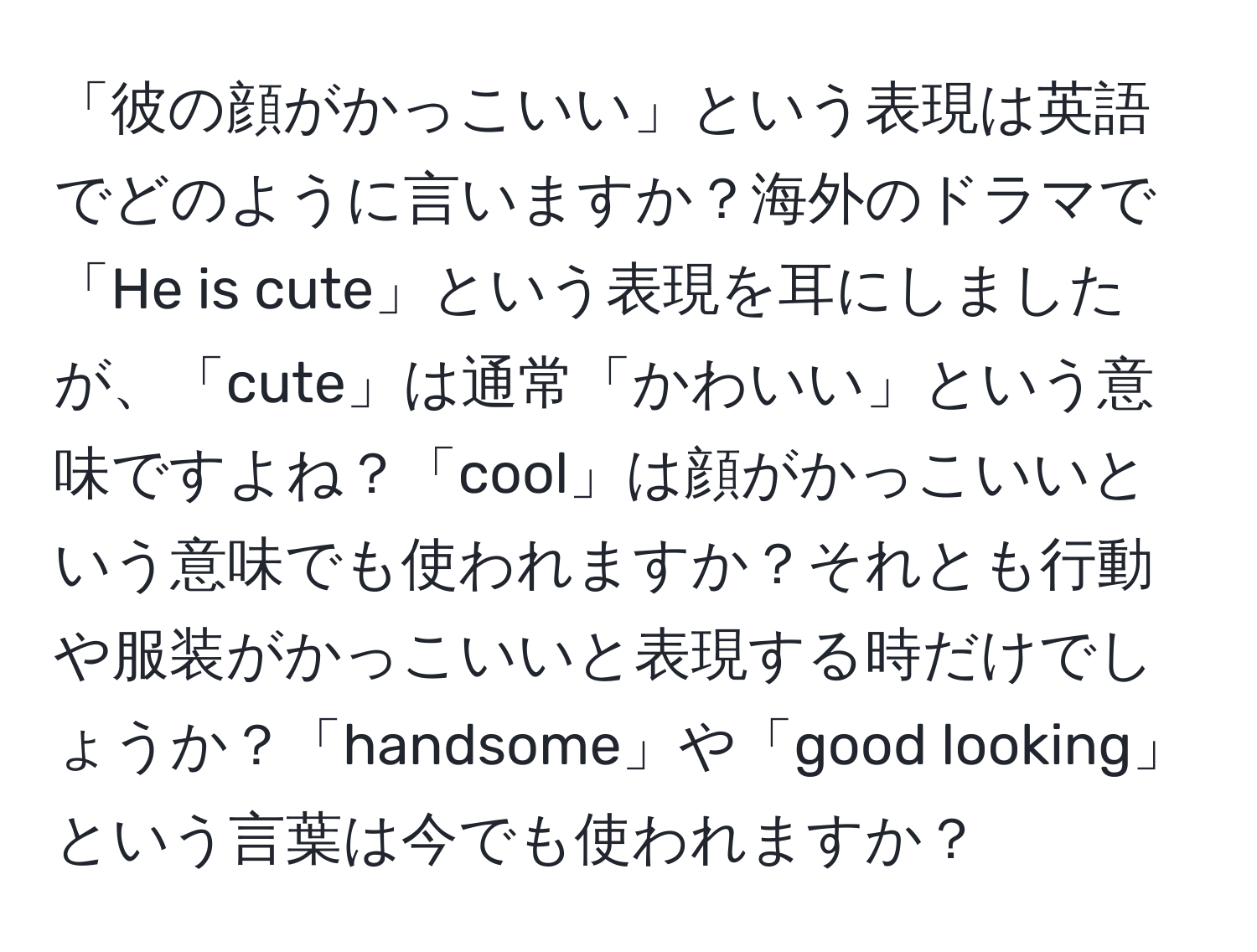 「彼の顔がかっこいい」という表現は英語でどのように言いますか？海外のドラマで「He is cute」という表現を耳にしましたが、「cute」は通常「かわいい」という意味ですよね？「cool」は顔がかっこいいという意味でも使われますか？それとも行動や服装がかっこいいと表現する時だけでしょうか？「handsome」や「good looking」という言葉は今でも使われますか？