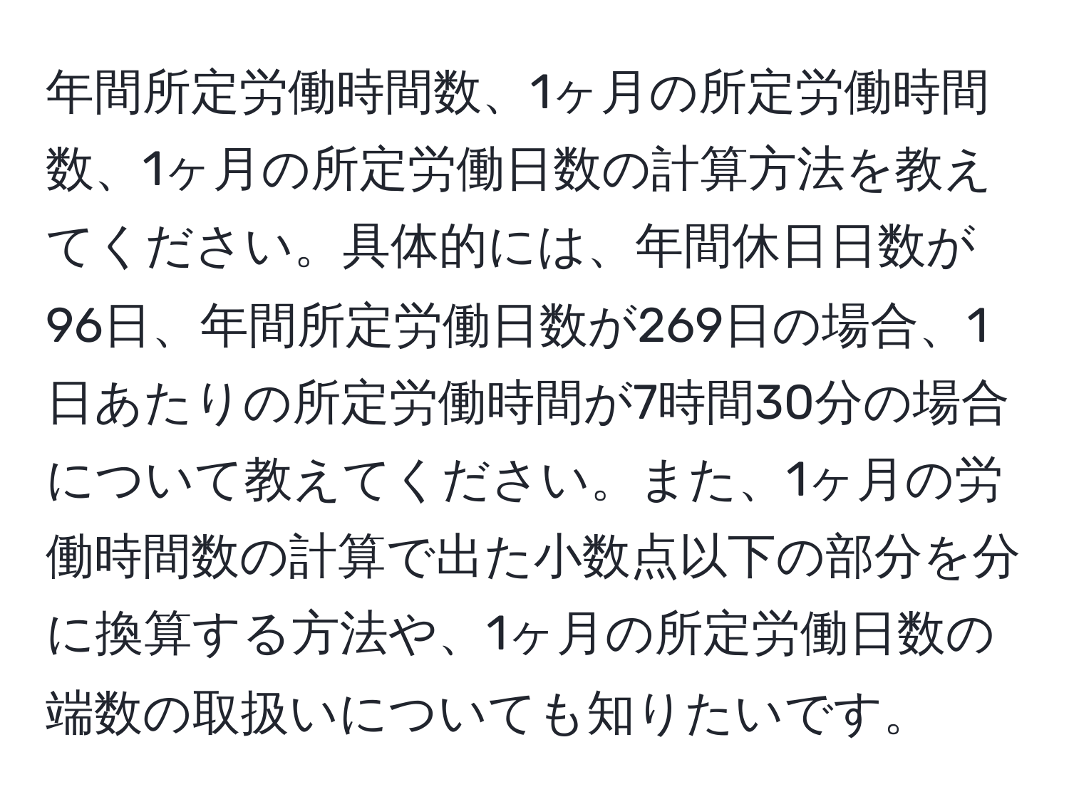 年間所定労働時間数、1ヶ月の所定労働時間数、1ヶ月の所定労働日数の計算方法を教えてください。具体的には、年間休日日数が96日、年間所定労働日数が269日の場合、1日あたりの所定労働時間が7時間30分の場合について教えてください。また、1ヶ月の労働時間数の計算で出た小数点以下の部分を分に換算する方法や、1ヶ月の所定労働日数の端数の取扱いについても知りたいです。