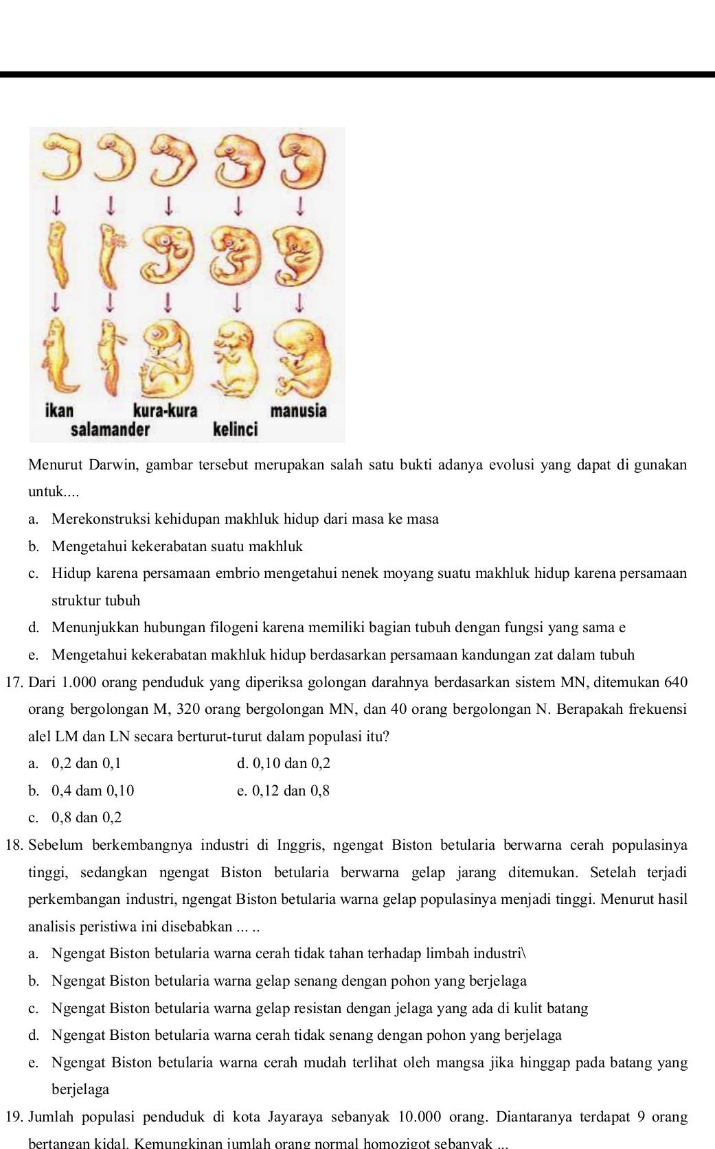 Menurut Darwin, gambar tersebut merupakan salah satu bukti adanya evolusi yang dapat di gunakan
untuk….
a. Merekonstruksi kehidupan makhluk hidup dari masa ke masa
b. Mengetahui kekerabatan suatu makhluk
c. Hidup karena persamaan embrio mengetahui nenek moyang suatu makhluk hidup karena persamaan
struktur tubuh
d. Menunjukkan hubungan filogeni karena memiliki bagian tubuh dengan fungsi yang sama e
e. Mengetahui kekerabatan makhluk hidup berdasarkan persamaan kandungan zat dalam tubuh
17. Dari 1.000 orang penduduk yang diperiksa golongan darahnya berdasarkan sistem MN, ditemukan 640
orang bergolongan M, 320 orang bergolongan MN, dan 40 orang bergolongan N. Berapakah frekuensi
alel LM dan LN secara berturut-turut dalam populasi itu?
a. 0,2 dan 0,1 d. 0,10 dan 0,2
b. 0,4 dam 0,10 e. 0,12 dan 0,8
c. 0,8 dan 0,2
18. Sebelum berkembangnya industri di Inggris, ngengat Biston betularia berwarna cerah populasinya
tinggi, sedangkan ngengat Biston betularia berwarna gelap jarang ditemukan. Setelah terjadi
perkembangan industri, ngengat Biston betularia warna gelap populasinya menjadi tinggi. Menurut hasil
analisis peristiwa ini disebabkan ... ..
a. Ngengat Biston betularia warna cerah tidak tahan terhadap limbah industri
b. Ngengat Biston betularia warna gelap senang dengan pohon yang berjelaga
c. Ngengat Biston betularia warna gelap resistan dengan jelaga yang ada di kulit batang
d. Ngengat Biston betularia warna cerah tidak senang dengan pohon yang berjelaga
e. Ngengat Biston betularia warna cerah mudah terlihat oleh mangsa jika hinggap pada batang yang
berjelaga
19. Jumlah populasi penduduk di kota Jayaraya sebanyak 10.000 orang. Diantaranya terdapat 9 orang
bertangan kidal. Kemungkinan jumlah orang normal homozigot sebanvak