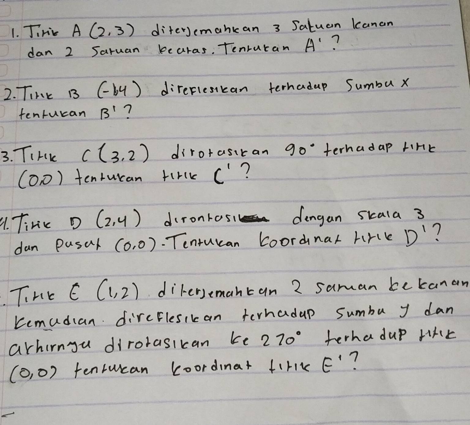 Jinik A(2,3) diferJemankan 3 Jatuan Kanan 
dan 2 Saruan bearas. Tenruran A' ? 
2. Tink B3 (-by° )direflesikan terhadup Sumbu x
tenturan B' ? 
3. TIHK C(3,2) dirorasitan 90° terhadap tink
(0,0) tentucan firlk C' ? 
91. Tinic D(2,4) dironrosi dingan sicala 3
dan Pusal (0,0). Tenturan Loordnar hirck D' ? 
. THE E(1,2) dikersemantan 2 saman bekanan 
Kemudian dircElesikan terhadup sumbu y dan 
arhirngu dirorasikan ke 270° terha dup fike
(0,0) tenlucan koordinat firik E' ?