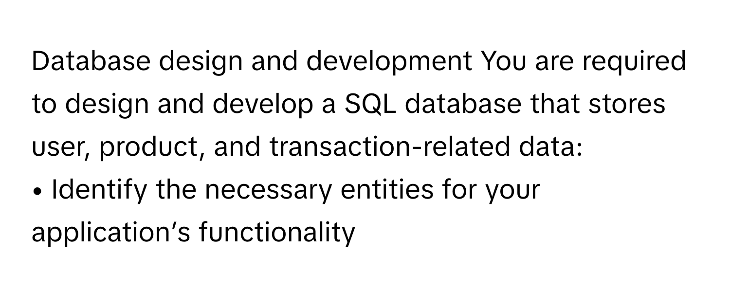 Database design and development You are required to design and develop a SQL database that stores user, product, and transaction-related data:

• Identify the necessary entities for your application’s functionality