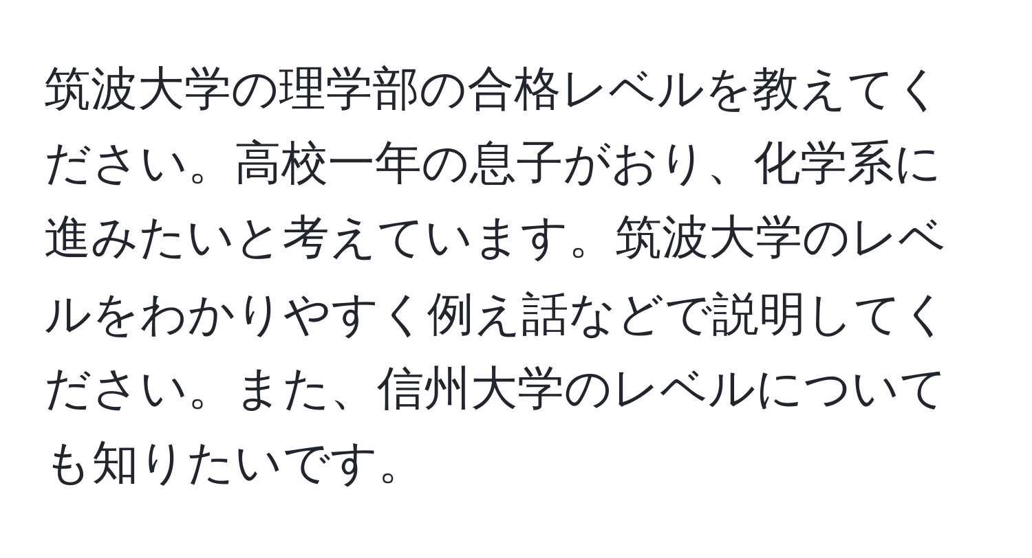 筑波大学の理学部の合格レベルを教えてください。高校一年の息子がおり、化学系に進みたいと考えています。筑波大学のレベルをわかりやすく例え話などで説明してください。また、信州大学のレベルについても知りたいです。