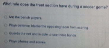 What role does the front section have during a soccer game?
Are the bench players.
Plays defense, blocks the opposing team from scoring
Guards the net and is able to use there hands.
Plays offense and scores