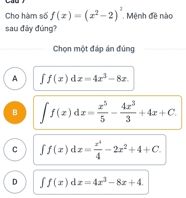 Cho hàm số f(x)=(x^2-2)^2 Mệnh đề nào
sau đây đúng?
Chọn một đáp án đúng
A ∈t f(x)dx=4x^3-8x.
B ∈t f(x)dx= x^5/5 - 4x^3/3 +4x+C.
C ∈t f(x)dx= x^4/4 -2x^2+4+C.
D ∈t f(x)dx=4x^3-8x+4.